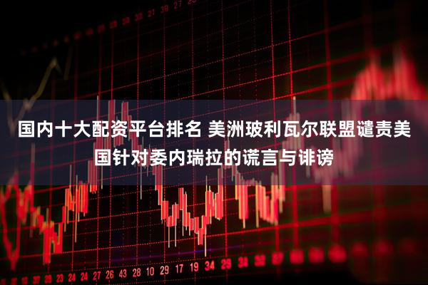 国内十大配资平台排名 美洲玻利瓦尔联盟谴责美国针对委内瑞拉的谎言与诽谤