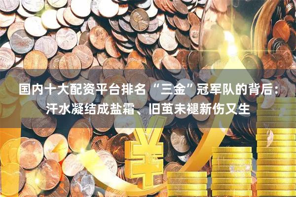 国内十大配资平台排名 “三金”冠军队的背后：汗水凝结成盐霜、旧茧未褪新伤又生