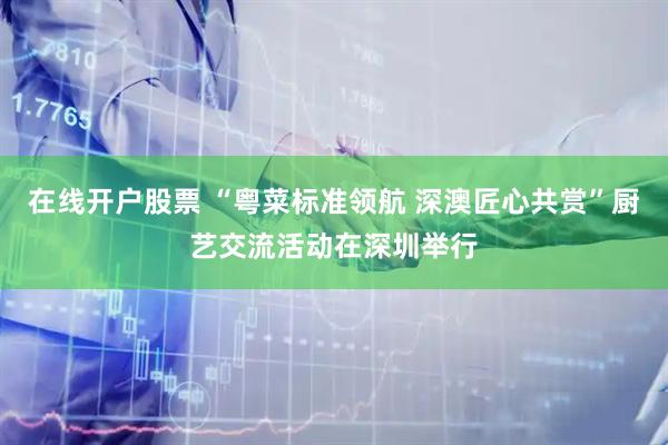 在线开户股票 “粤菜标准领航 深澳匠心共赏”厨艺交流活动在深圳举行