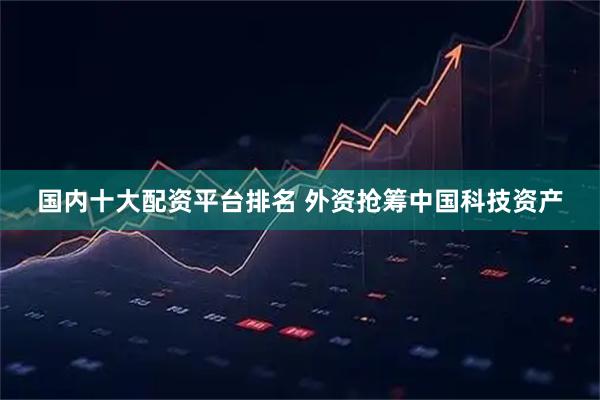 国内十大配资平台排名 外资抢筹中国科技资产