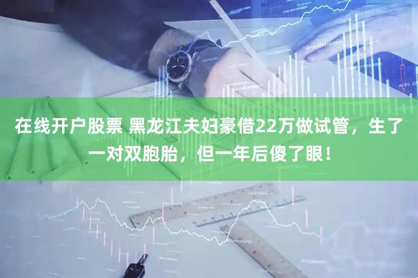 在线开户股票 黑龙江夫妇豪借22万做试管，生了一对双胞胎，但一年后傻了眼！