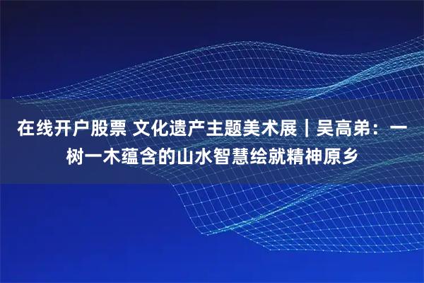 在线开户股票 文化遗产主题美术展｜吴高弟：一树一木蕴含的山水智慧绘就精神原乡