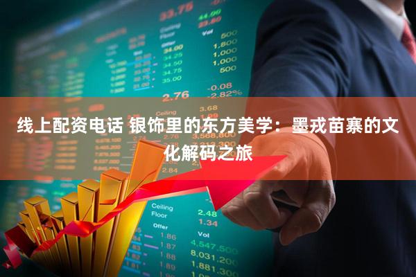 线上配资电话 银饰里的东方美学：墨戎苗寨的文化解码之旅