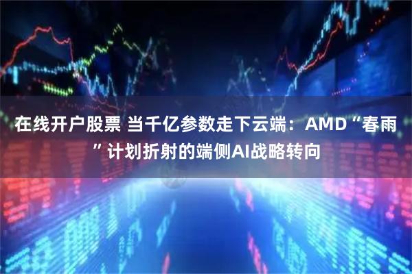 在线开户股票 当千亿参数走下云端：AMD“春雨”计划折射的端侧AI战略转向
