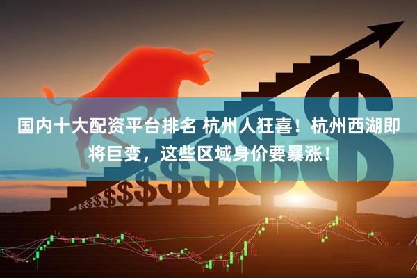 国内十大配资平台排名 杭州人狂喜！杭州西湖即将巨变，这些区域身价要暴涨！