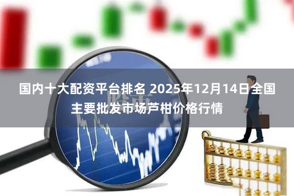 国内十大配资平台排名 2025年12月14日全国主要批发市场芦柑价格行情