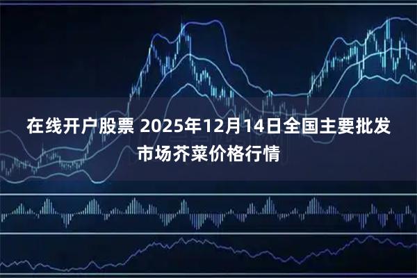 在线开户股票 2025年12月14日全国主要批发市场芥菜价格行情