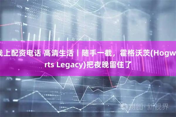 线上配资电话 高清生活丨随手一截，霍格沃茨(Hogwarts Legacy)把夜晚留住了