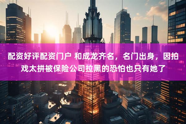 配资好评配资门户 和成龙齐名，名门出身，因拍戏太拼被保险公司拉黑的恐怕也只有她了