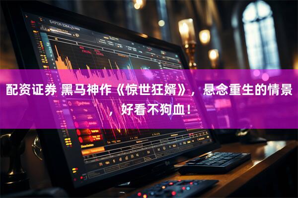 配资证券 黑马神作《惊世狂婿》，悬念重生的情景，好看不狗血！