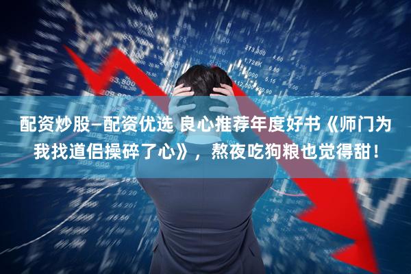 配资炒股—配资优选 良心推荐年度好书《师门为我找道侣操碎了心》，熬夜吃狗粮也觉得甜！