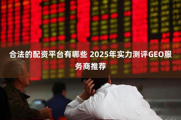 合法的配资平台有哪些 2025年实力测评GEO服务商推荐