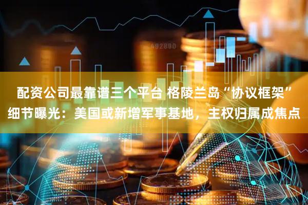 配资公司最靠谱三个平台 格陵兰岛“协议框架”细节曝光：美国或新增军事基地，主权归属成焦点