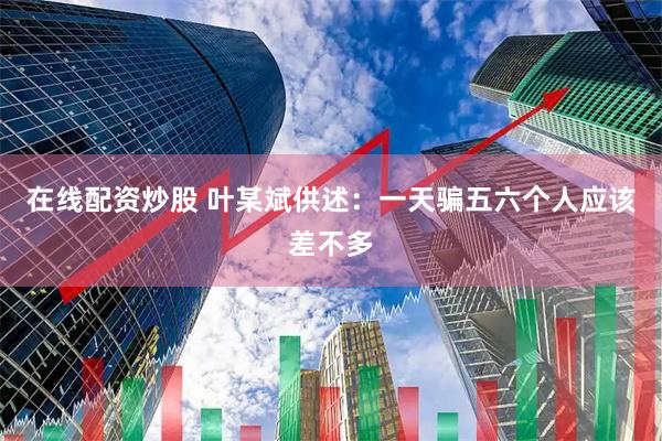 在线配资炒股 叶某斌供述：一天骗五六个人应该差不多