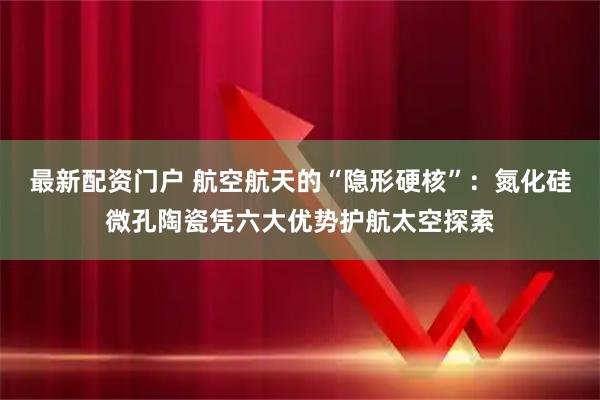 最新配资门户 航空航天的“隐形硬核”：氮化硅微孔陶瓷凭六大优势护航太空探索