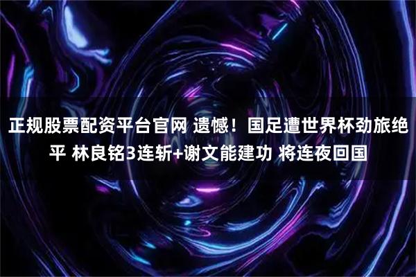 正规股票配资平台官网 遗憾！国足遭世界杯劲旅绝平 林良铭3连斩+谢文能建功 将连夜回国