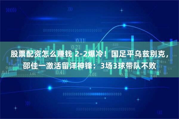 股票配资怎么赚钱 2-2爆冷！国足平乌兹别克，邵佳一激活留洋神锋：3场3球带队不败