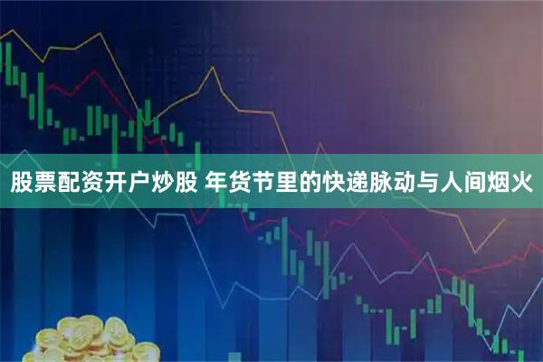 股票配资开户炒股 年货节里的快递脉动与人间烟火
