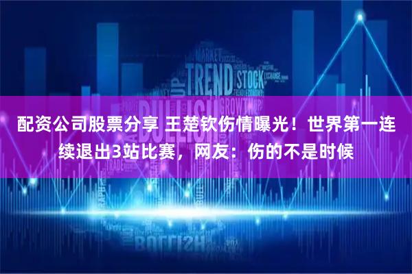 配资公司股票分享 王楚钦伤情曝光！世界第一连续退出3站比赛，网友：伤的不是时候