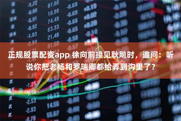 正规股票配资app 徐向前接见耿飚时,追问:听说你把老杨和罗瑞卿都给弄到沟里了?