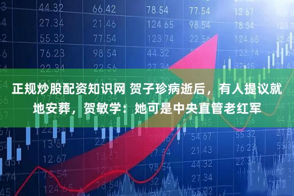 正规炒股配资知识网 贺子珍病逝后，有人提议就地安葬，贺敏学：她可是中央直管老红军