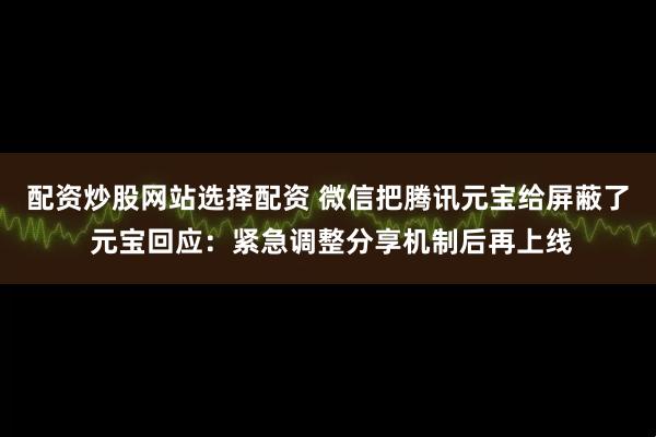 配资炒股网站选择配资 微信把腾讯元宝给屏蔽了 元宝回应：紧急调整分享机制后再上线