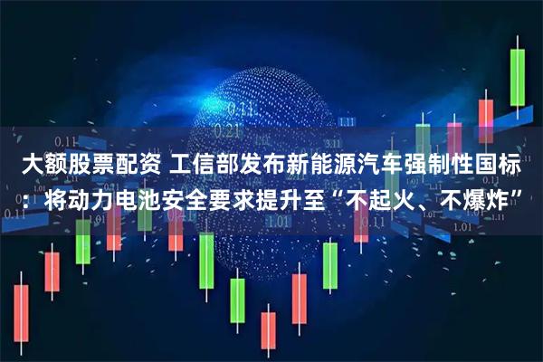 大额股票配资 工信部发布新能源汽车强制性国标：将动力电池安全要求提升至“不起火、不爆炸”