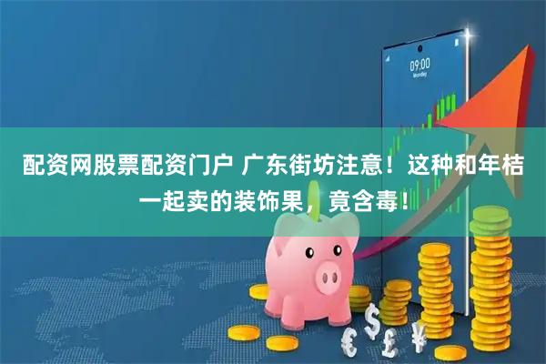 配资网股票配资门户 广东街坊注意！这种和年桔一起卖的装饰果，竟含毒！