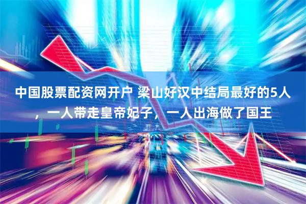 中国股票配资网开户 梁山好汉中结局最好的5人，一人带走皇帝妃子，一人出海做了国王