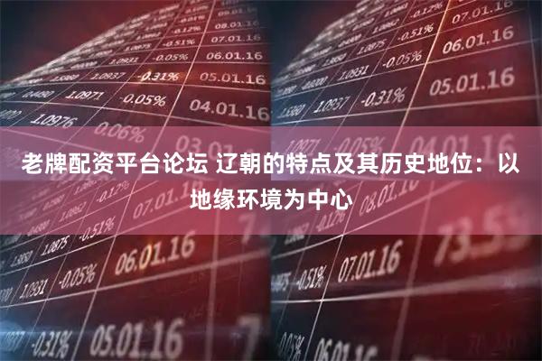 老牌配资平台论坛 辽朝的特点及其历史地位：以地缘环境为中心
