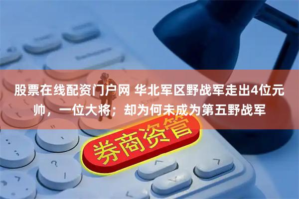 股票在线配资门户网 华北军区野战军走出4位元帅，一位大将；却为何未成为第五野战军