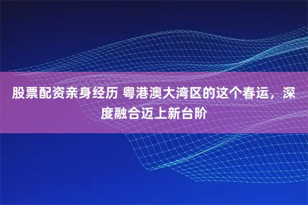 股票配资亲身经历 粤港澳大湾区的这个春运，深度融合迈上新台阶