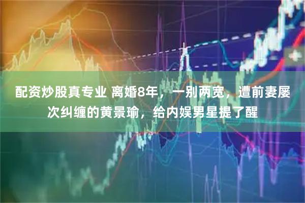 配资炒股真专业 离婚8年，一别两宽，遭前妻屡次纠缠的黄景瑜，给内娱男星提了醒