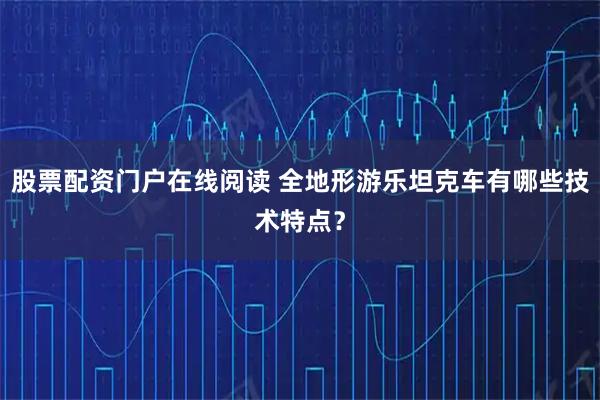 股票配资门户在线阅读 全地形游乐坦克车有哪些技术特点？