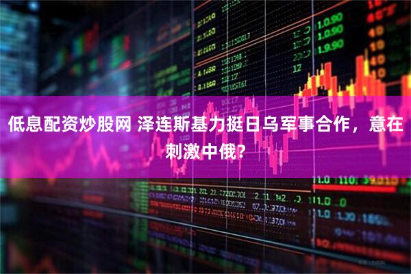 低息配资炒股网 泽连斯基力挺日乌军事合作，意在刺激中俄？