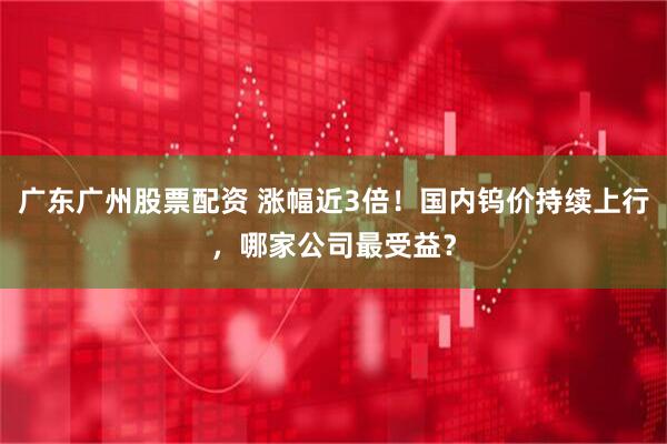 广东广州股票配资 涨幅近3倍！国内钨价持续上行，哪家公司最受益？