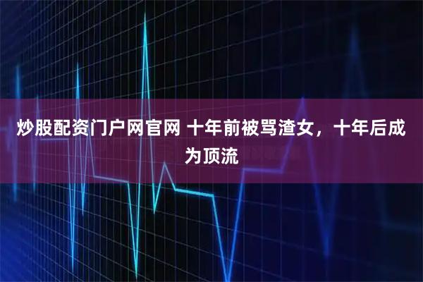 炒股配资门户网官网 十年前被骂渣女，十年后成为顶流