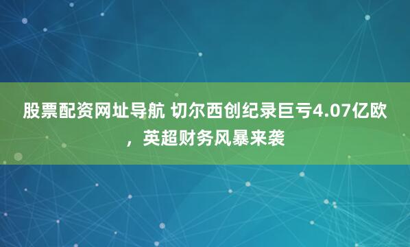 股票配资网址导航 切尔西创纪录巨亏4.07亿欧，英超财务风暴来袭