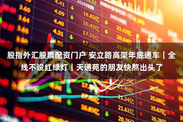 股指外汇股票配资门户 安立路高架年底通车｜全线不设红绿灯｜天通苑的朋友快熬出头了