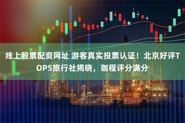 线上股票配资网址 游客真实投票认证！北京好评TOP5旅行社揭晓，珈程评分满分