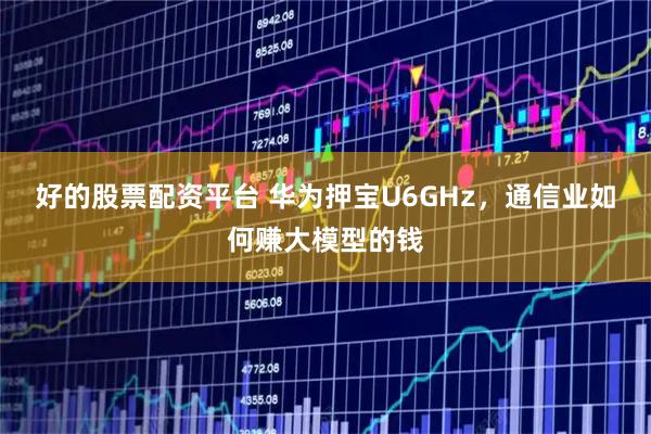 好的股票配资平台 华为押宝U6GHz，通信业如何赚大模型的钱