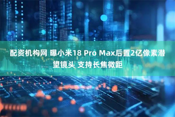 配资机构网 曝小米18 Pro Max后置2亿像素潜望镜头 支持长焦微距