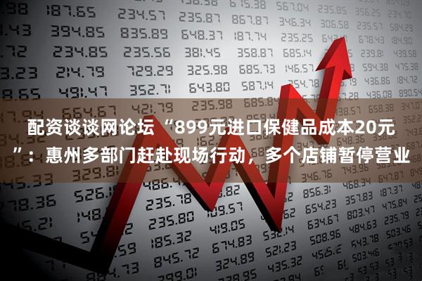 配资谈谈网论坛 “899元进口保健品成本20元”：惠州多部门赶赴现场行动，多个店铺暂停营业