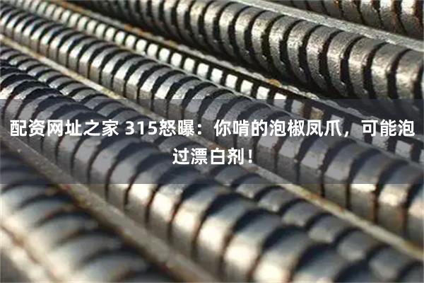 配资网址之家 315怒曝：你啃的泡椒凤爪，可能泡过漂白剂！