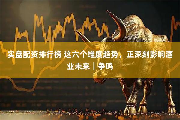 实盘配资排行榜 这六个维度趋势，正深刻影响酒业未来｜争鸣