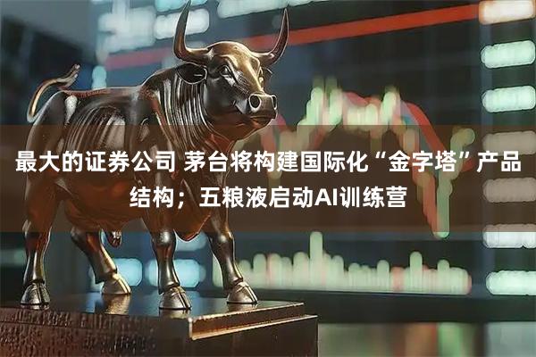 最大的证券公司 茅台将构建国际化“金字塔”产品结构;五粮液启动AI训练营