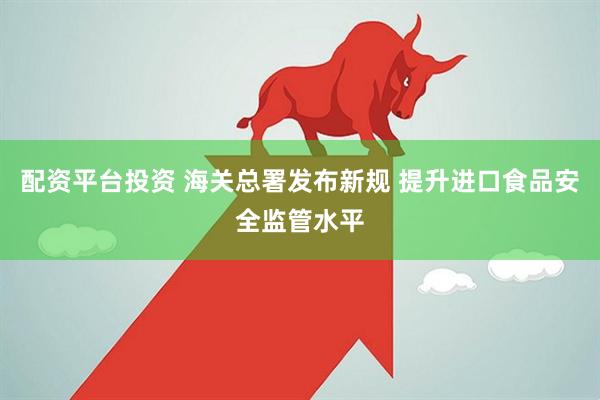 配资平台投资 海关总署发布新规 提升进口食品安全监管水平