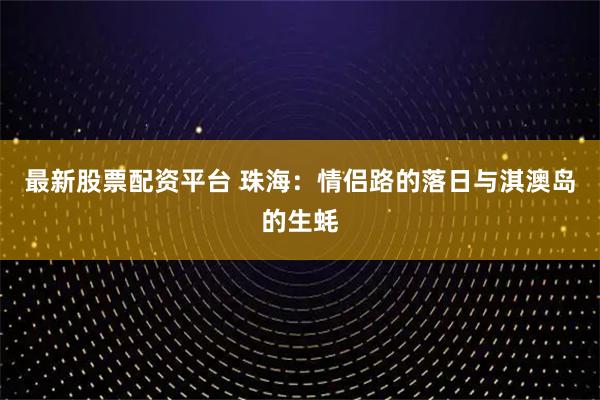 最新股票配资平台 珠海：情侣路的落日与淇澳岛的生蚝