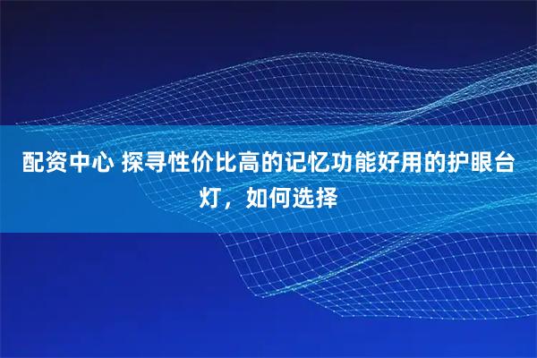 配资中心 探寻性价比高的记忆功能好用的护眼台灯，如何选择