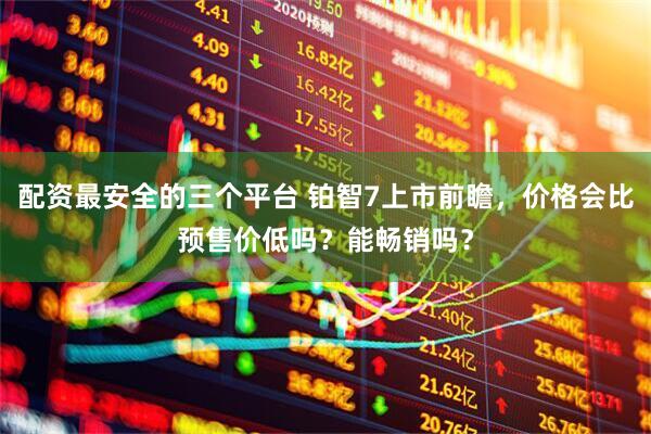 配资最安全的三个平台 铂智7上市前瞻，价格会比预售价低吗？能畅销吗？